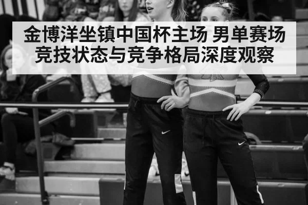 金博洋坐镇中国杯主场 男单赛场竞技状态与竞争格局深度观察